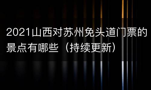 2021山西对苏州免头道门票的景点有哪些（持续更新）