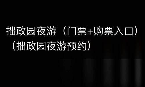 拙政园夜游（门票+购票入口）（拙政园夜游预约）