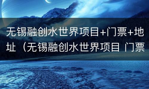 无锡融创水世界项目+门票+地址（无锡融创水世界项目 门票 地址）