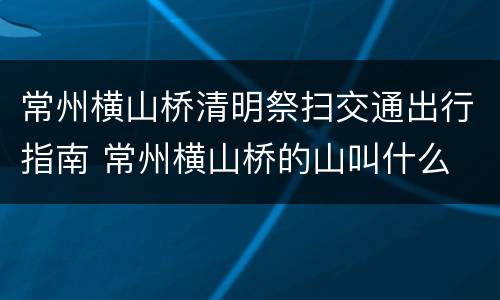 常州横山桥清明祭扫交通出行指南 常州横山桥的山叫什么