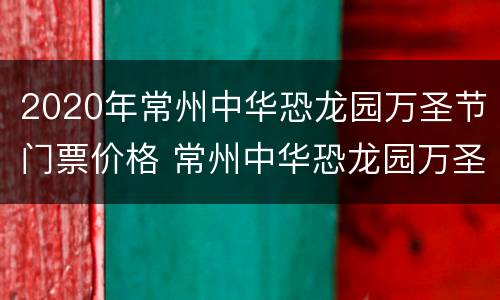 2020年常州中华恐龙园万圣节门票价格 常州中华恐龙园万圣节活动