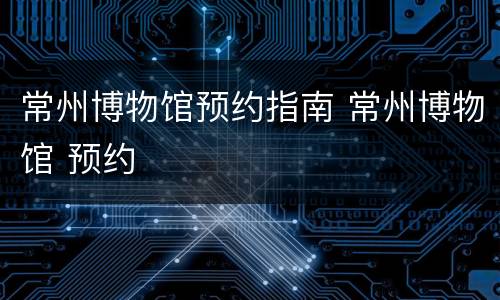 常州博物馆预约指南 常州博物馆 预约