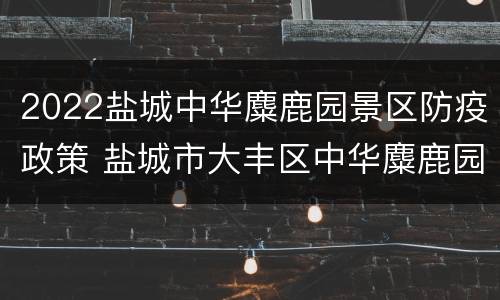 2022盐城中华麋鹿园景区防疫政策 盐城市大丰区中华麋鹿园景区