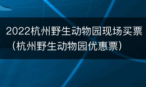 2022杭州野生动物园现场买票（杭州野生动物园优惠票）