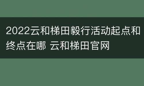 2022云和梯田毅行活动起点和终点在哪 云和梯田官网