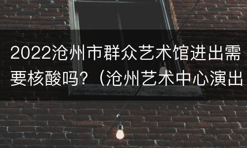 2022沧州市群众艺术馆进出需要核酸吗?（沧州艺术中心演出）