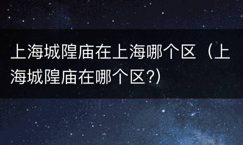 上海城隍庙在上海哪个区（上海城隍庙在哪个区?）