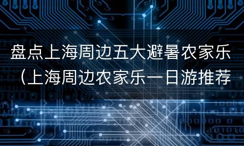 盘点上海周边五大避暑农家乐（上海周边农家乐一日游推荐）