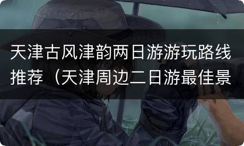 天津古风津韵两日游游玩路线推荐（天津周边二日游最佳景点推荐）