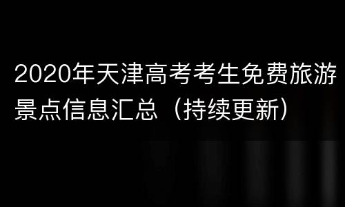 2020年天津高考考生免费旅游景点信息汇总（持续更新）