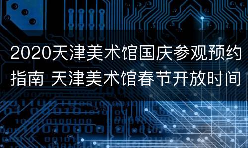 2020天津美术馆国庆参观预约指南 天津美术馆春节开放时间
