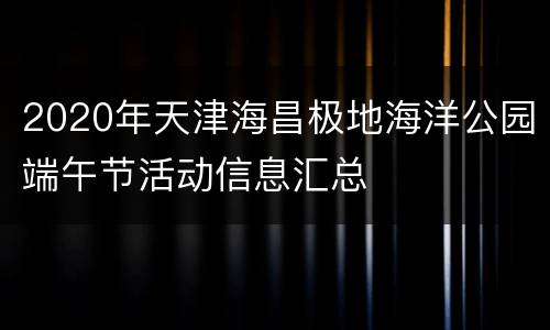 2020年天津海昌极地海洋公园端午节活动信息汇总