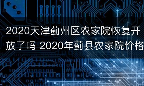 2020天津蓟州区农家院恢复开放了吗 2020年蓟县农家院价格