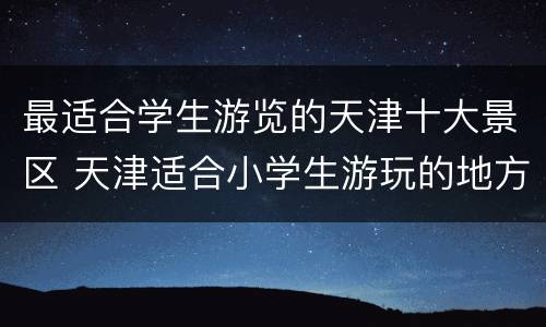 最适合学生游览的天津十大景区 天津适合小学生游玩的地方