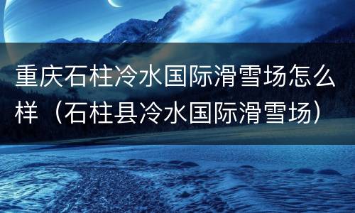 重庆石柱冷水国际滑雪场怎么样（石柱县冷水国际滑雪场）