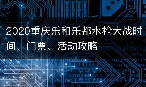2020重庆乐和乐都水枪大战时间、门票、活动攻略