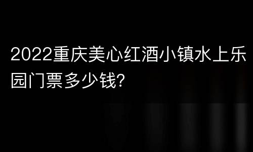 2022重庆美心红酒小镇水上乐园门票多少钱？