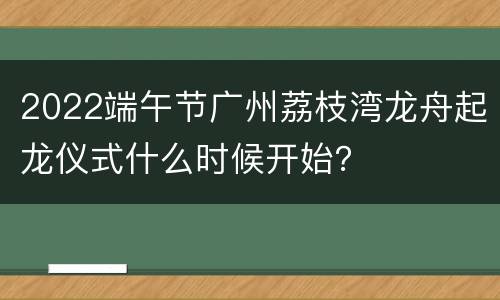 2022端午节广州荔枝湾龙舟起龙仪式什么时候开始？