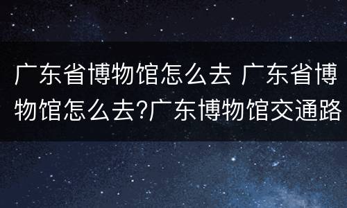 广东省博物馆怎么去 广东省博物馆怎么去?广东博物馆交通路线指引