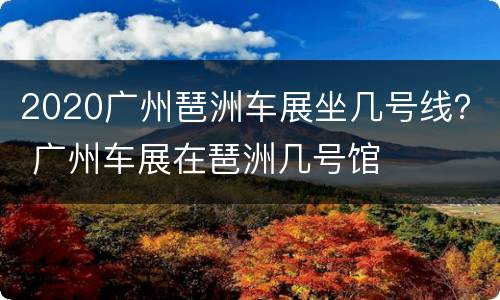 2020广州琶洲车展坐几号线？ 广州车展在琶洲几号馆
