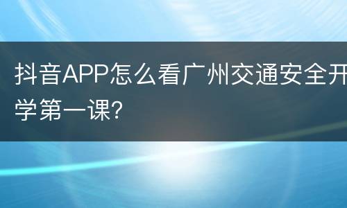 抖音APP怎么看广州交通安全开学第一课？