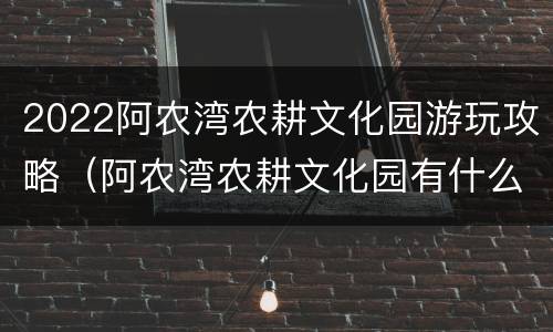 2022阿农湾农耕文化园游玩攻略（阿农湾农耕文化园有什么好玩）