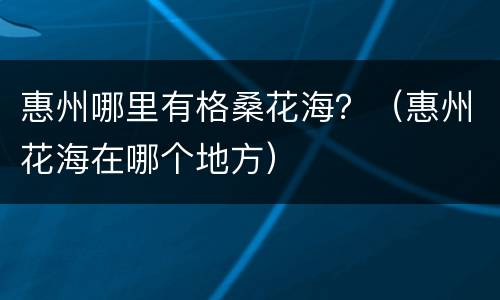 惠州哪里有格桑花海？（惠州花海在哪个地方）