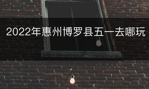 2022年惠州博罗县五一去哪玩