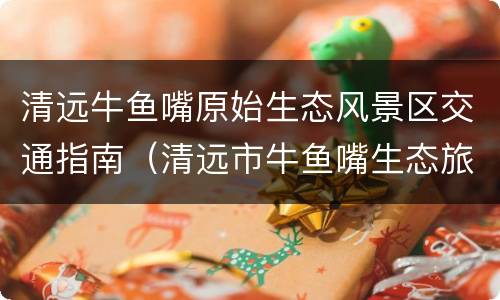 清远牛鱼嘴原始生态风景区交通指南（清远市牛鱼嘴生态旅游发展有限公司）