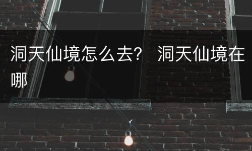 洞天仙境怎么去？ 洞天仙境在哪