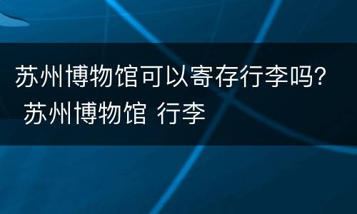 苏州博物馆可以寄存行李吗？ 苏州博物馆 行李