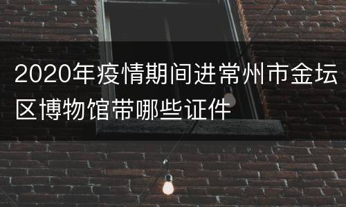2020年疫情期间进常州市金坛区博物馆带哪些证件