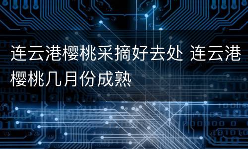 连云港樱桃采摘好去处 连云港樱桃几月份成熟
