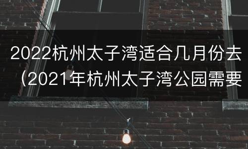 2022杭州太子湾适合几月份去（2021年杭州太子湾公园需要预约吗）