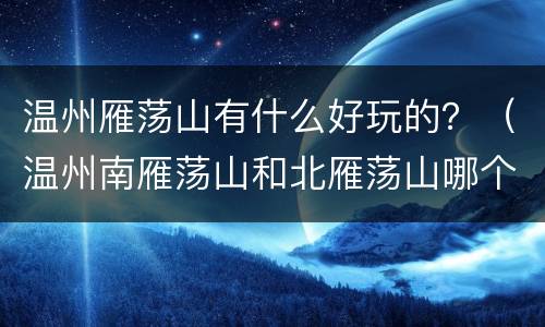 温州雁荡山有什么好玩的？（温州南雁荡山和北雁荡山哪个好玩）