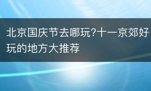 北京国庆节去哪玩?十一京郊好玩的地方大推荐