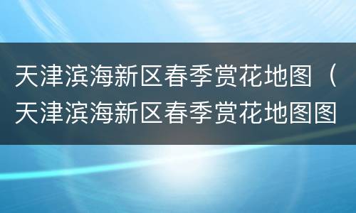 天津滨海新区春季赏花地图（天津滨海新区春季赏花地图图片）
