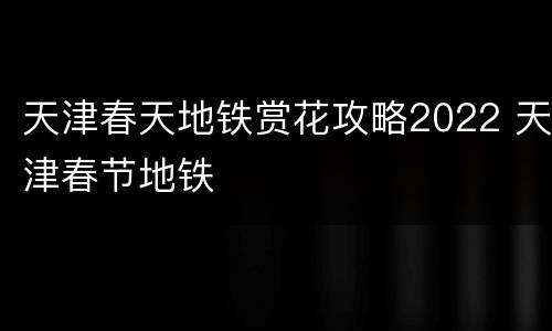 天津春天地铁赏花攻略2022 天津春节地铁