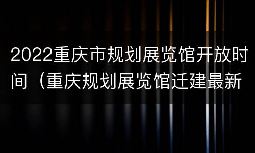 2022重庆市规划展览馆开放时间（重庆规划展览馆迁建最新进展）