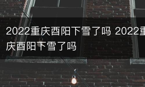 2022重庆酉阳下雪了吗 2022重庆酉阳下雪了吗