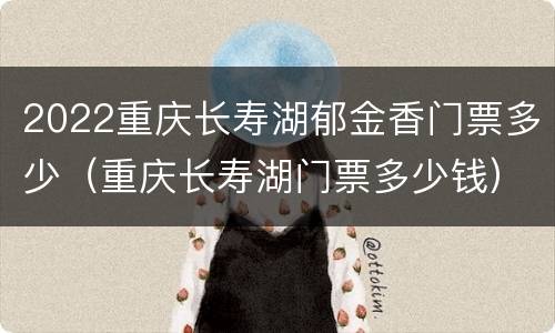 2022重庆长寿湖郁金香门票多少（重庆长寿湖门票多少钱）