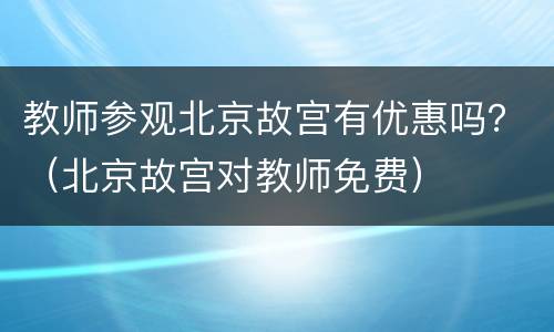 教师参观北京故宫有优惠吗？（北京故宫对教师免费）