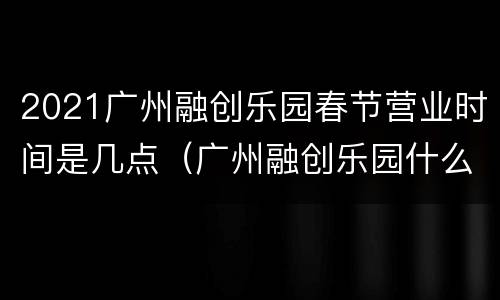 2021广州融创乐园春节营业时间是几点（广州融创乐园什么时候关门）