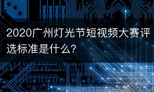 2020广州灯光节短视频大赛评选标准是什么？