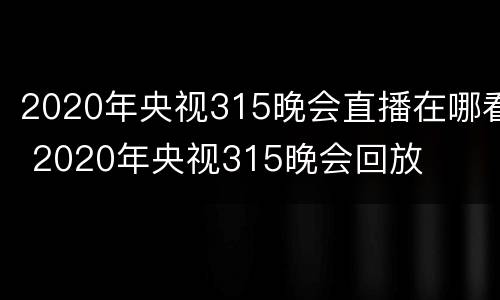 2020年央视315晚会直播在哪看 2020年央视315晚会回放