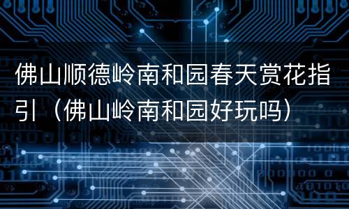佛山顺德岭南和园春天赏花指引（佛山岭南和园好玩吗）