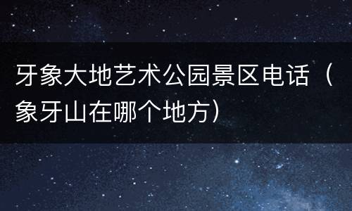 牙象大地艺术公园景区电话（象牙山在哪个地方）