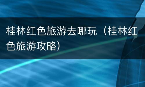 桂林红色旅游去哪玩（桂林红色旅游攻略）