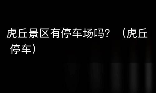虎丘景区有停车场吗？（虎丘 停车）