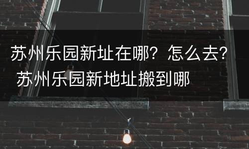 苏州乐园新址在哪？怎么去？ 苏州乐园新地址搬到哪